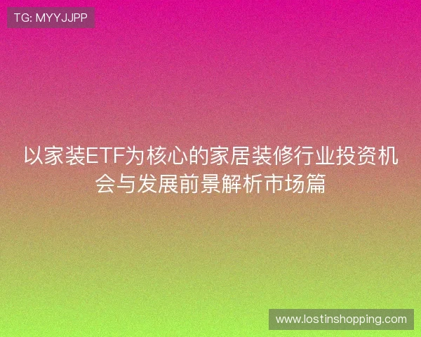以家装ETF为核心的家居装修行业投资机会与发展前景解析市场篇 以家装ETF为核心的家居装修行业投资机会与发展前景解析市场篇