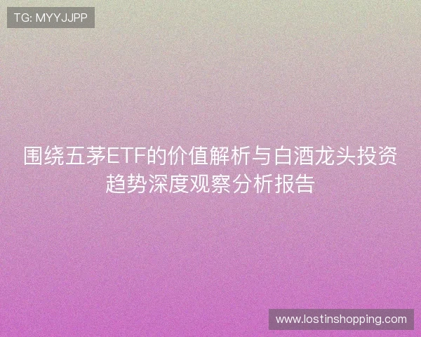 围绕五茅ETF的价值解析与白酒龙头投资趋势深度观察分析报告